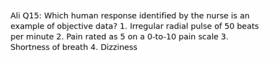 Ali Q15: Which human response identified by the nurse is an example of objective data? 1. Irregular radial pulse of 50 beats per minute 2. Pain rated as 5 on a 0-to-10 pain scale 3. Shortness of breath 4. Dizziness