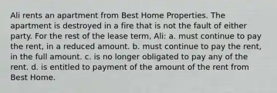 Ali rents an apartment from Best Home Properties. The apartment is destroyed in a fire that is not the fault of either party. For the rest of the lease term, Ali: a. must continue to pay the rent, in a reduced amount. b. must continue to pay the rent, in the full amount. c. is no longer obligated to pay any of the rent. d. is entitled to payment of the amount of the rent from Best Home.