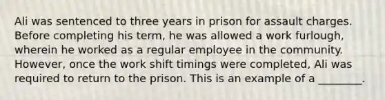 Ali was sentenced to three years in prison for assault charges. Before completing his​ term, he was allowed a work​ furlough, wherein he worked as a regular employee in the community.​ However, once the work shift timings were​ completed, Ali was required to return to the prison. This is an example of a​ ________.