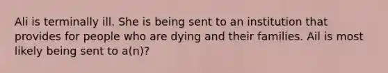 Ali is terminally ill. She is being sent to an institution that provides for people who are dying and their families. Ail is most likely being sent to a(n)?