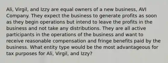 Ali, Virgil, and Izzy are equal owners of a new business, AVI Company. They expect the business to generate profits as soon as they begin operations but intend to leave the profits in the business and not take any distributions. They are all active participants in the operations of the business and want to receive reasonable compensation and fringe benefits paid by the business. What entity type would be the most advantageous for tax purposes for Ali, Virgil, and Izzy?