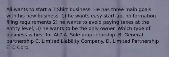 Ali wants to start a T-Shirt business. He has three main goals with his new business: 1) he wants easy start-up, no formation filing requirements 2) he wants to avoid paying taxes at the entity level; 3) he wants to be the only owner. Which type of business is best for Ali? A. Sole proprietorship. B. General partnership C. Limited Liability Company. D. Limited Partnership E. C Corp.