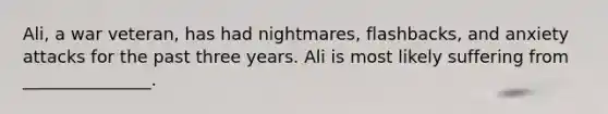 Ali, a war veteran, has had nightmares, flashbacks, and anxiety attacks for the past three years. Ali is most likely suffering from _______________.