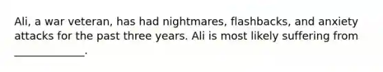 Ali, a war veteran, has had nightmares, flashbacks, and anxiety attacks for the past three years. Ali is most likely suffering from _____________.