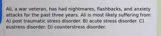 Ali, a war veteran, has had nightmares, flashbacks, and anxiety attacks for the past three years. Ali is most likely suffering from A) post traumatic stress disorder. B) acute stress disorder. C) eustress disorder. D) counterstress disorder.