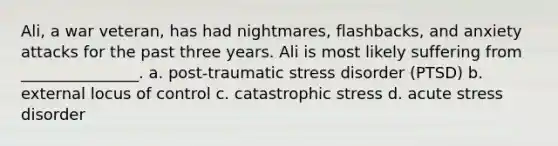 Ali, a war veteran, has had nightmares, flashbacks, and anxiety attacks for the past three years. Ali is most likely suffering from _______________. a. post-traumatic stress disorder (PTSD) b. external locus of control c. catastrophic stress d. acute stress disorder