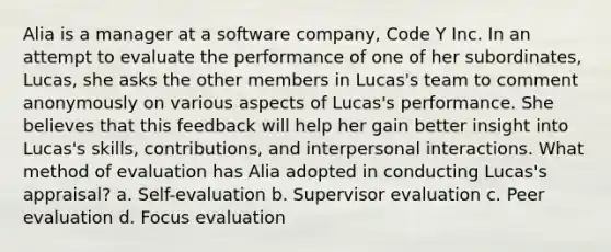 Alia is a manager at a software company, Code Y Inc. In an attempt to evaluate the performance of one of her subordinates, Lucas, she asks the other members in Lucas's team to comment anonymously on various aspects of Lucas's performance. She believes that this feedback will help her gain better insight into Lucas's skills, contributions, and interpersonal interactions. What method of evaluation has Alia adopted in conducting Lucas's appraisal? a. Self-evaluation b. Supervisor evaluation c. Peer evaluation d. Focus evaluation