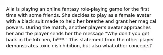 Alia is playing an online fantasy role-playing game for the first time with some friends. She decides to play as a female avatar with a black suit made to help her breathe and grant her magical powers. During the match, another player's avatar approaches her and the player sends her the message "Why don't you get back in the kitchen, bi***." This statement from the other player demonstrates toxic disinhibition, but also what other concepts?