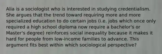 Alia is a sociologist who is interested in studying credentialism. She argues that the trend toward requiring more and more specialized education to do certain jobs (i.e. jobs which once only required a high school diploma now require a bachelor's or Master's degree) reinforces social inequality because it makes it hard for people from low-income families to advance. This argument fits best within which sociological perspective?