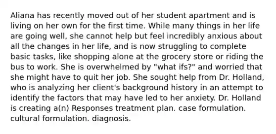Aliana has recently moved out of her student apartment and is living on her own for the first time. While many things in her life are going well, she cannot help but feel incredibly anxious about all the changes in her life, and is now struggling to complete basic tasks, like shopping alone at the grocery store or riding the bus to work. She is overwhelmed by "what ifs?" and worried that she might have to quit her job. She sought help from Dr. Holland, who is analyzing her client's background history in an attempt to identify the factors that may have led to her anxiety. Dr. Holland is creating a(n) Responses treatment plan. case formulation. cultural formulation. diagnosis.