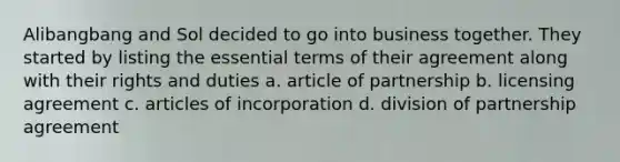 Alibangbang and Sol decided to go into business together. They started by listing the essential terms of their agreement along with their rights and duties a. article of partnership b. licensing agreement c. articles of incorporation d. division of partnership agreement