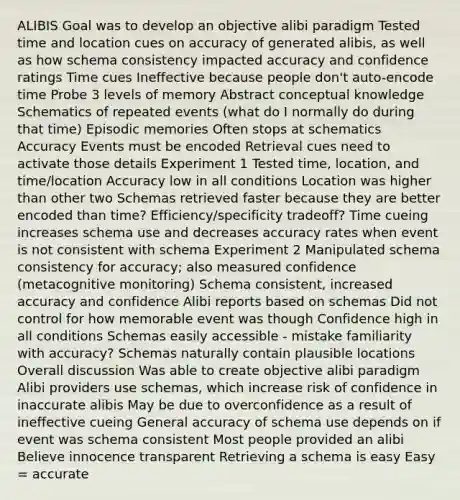 ALIBIS Goal was to develop an objective alibi paradigm Tested time and location cues on accuracy of generated alibis, as well as how schema consistency impacted accuracy and confidence ratings Time cues Ineffective because people don't auto-encode time Probe 3 levels of memory Abstract conceptual knowledge Schematics of repeated events (what do I normally do during that time) Episodic memories Often stops at schematics Accuracy Events must be encoded Retrieval cues need to activate those details Experiment 1 Tested time, location, and time/location Accuracy low in all conditions Location was higher than other two Schemas retrieved faster because they are better encoded than time? Efficiency/specificity tradeoff? Time cueing increases schema use and decreases accuracy rates when event is not consistent with schema Experiment 2 Manipulated schema consistency for accuracy; also measured confidence (metacognitive monitoring) Schema consistent, increased accuracy and confidence Alibi reports based on schemas Did not control for how memorable event was though Confidence high in all conditions Schemas easily accessible - mistake familiarity with accuracy? Schemas naturally contain plausible locations Overall discussion Was able to create objective alibi paradigm Alibi providers use schemas, which increase risk of confidence in inaccurate alibis May be due to overconfidence as a result of ineffective cueing General accuracy of schema use depends on if event was schema consistent Most people provided an alibi Believe innocence transparent Retrieving a schema is easy Easy = accurate