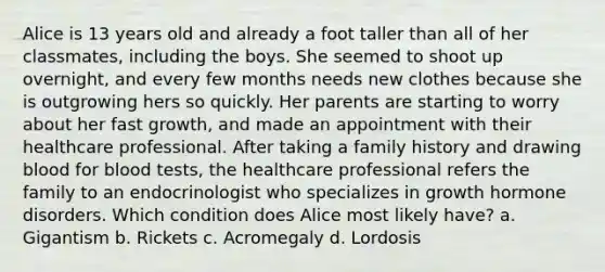 Alice is 13 years old and already a foot taller than all of her classmates, including the boys. She seemed to shoot up overnight, and every few months needs new clothes because she is outgrowing hers so quickly. Her parents are starting to worry about her fast growth, and made an appointment with their healthcare professional. After taking a family history and drawing blood for blood tests, the healthcare professional refers the family to an endocrinologist who specializes in growth hormone disorders. Which condition does Alice most likely have? a. Gigantism b. Rickets c. Acromegaly d. Lordosis