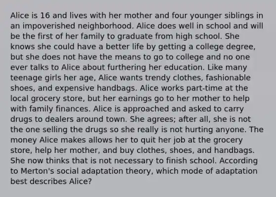 Alice is 16 and lives with her mother and four younger siblings in an impoverished neighborhood. Alice does well in school and will be the first of her family to graduate from high school. She knows she could have a better life by getting a college degree, but she does not have the means to go to college and no one ever talks to Alice about furthering her education. Like many teenage girls her age, Alice wants trendy clothes, fashionable shoes, and expensive handbags. Alice works part-time at the local grocery store, but her earnings go to her mother to help with family finances. Alice is approached and asked to carry drugs to dealers around town. She agrees; after all, she is not the one selling the drugs so she really is not hurting anyone. The money Alice makes allows her to quit her job at the grocery store, help her mother, and buy clothes, shoes, and handbags. She now thinks that is not necessary to finish school. According to Merton's social adaptation theory, which mode of adaptation best describes Alice?