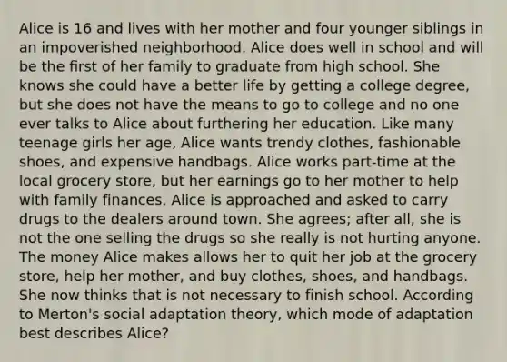 Alice is 16 and lives with her mother and four younger siblings in an impoverished neighborhood. Alice does well in school and will be the first of her family to graduate from high school. She knows she could have a better life by getting a college degree, but she does not have the means to go to college and no one ever talks to Alice about furthering her education. Like many teenage girls her age, Alice wants trendy clothes, fashionable shoes, and expensive handbags. Alice works part-time at the local grocery store, but her earnings go to her mother to help with family finances. Alice is approached and asked to carry drugs to the dealers around town. She agrees; after all, she is not the one selling the drugs so she really is not hurting anyone. The money Alice makes allows her to quit her job at the grocery store, help her mother, and buy clothes, shoes, and handbags. She now thinks that is not necessary to finish school. According to Merton's social adaptation theory, which mode of adaptation best describes Alice?