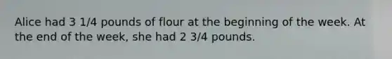 Alice had 3 1/4 pounds of flour at the beginning of the week. At the end of the week, she had 2 3/4 pounds.
