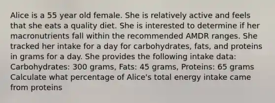 Alice is a 55 year old female. She is relatively active and feels that she eats a quality diet. She is interested to determine if her macronutrients fall within the recommended AMDR ranges. She tracked her intake for a day for carbohydrates, fats, and proteins in grams for a day. She provides the following intake data: Carbohydrates: 300 grams, Fats: 45 grams, Proteins: 65 grams Calculate what percentage of Alice's total energy intake came from proteins