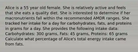 Alice is a 55 year old female. She is relatively active and feels that she eats a quality diet. She is interested to determine if her macronutrients fall within the recommended AMDR ranges. She tracked her intake for a day for carbohydrates, fats, and proteins in grams for a day. She provides the following intake data: Carbohydrates: 300 grams, Fats: 45 grams, Proteins: 65 grams Calculate what percentage of Alice's total energy intake came from fats.