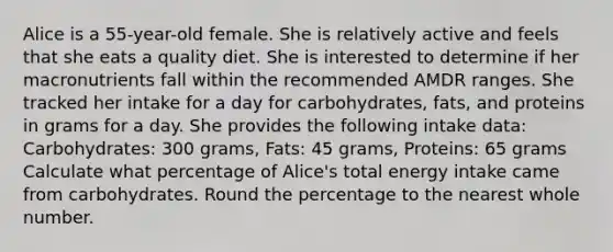 Alice is a 55-year-old female. She is relatively active and feels that she eats a quality diet. She is interested to determine if her macronutrients fall within the recommended AMDR ranges. She tracked her intake for a day for carbohydrates, fats, and proteins in grams for a day. She provides the following intake data: Carbohydrates: 300 grams, Fats: 45 grams, Proteins: 65 grams Calculate what percentage of Alice's total energy intake came from carbohydrates. Round the percentage to the nearest whole number.