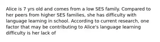 Alice is 7 yrs old and comes from a low SES family. Compared to her peers from higher SES families, she has difficulty with language learning in school. According to current research, one factor that may be contributing to Alice's language learning difficulty is her lack of