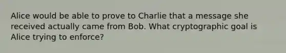 Alice would be able to prove to Charlie that a message she received actually came from Bob. What cryptographic goal is Alice trying to enforce?