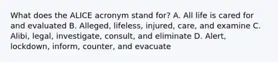 What does the ALICE acronym stand for? A. All life is cared for and evaluated B. Alleged, lifeless, injured, care, and examine C. Alibi, legal, investigate, consult, and eliminate D. Alert, lockdown, inform, counter, and evacuate