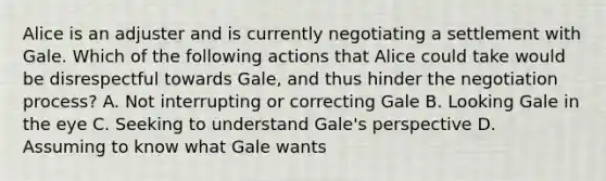 Alice is an adjuster and is currently negotiating a settlement with Gale. Which of the following actions that Alice could take would be disrespectful towards Gale, and thus hinder the negotiation process? A. Not interrupting or correcting Gale B. Looking Gale in the eye C. Seeking to understand Gale's perspective D. Assuming to know what Gale wants