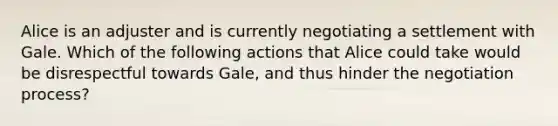 Alice is an adjuster and is currently negotiating a settlement with Gale. Which of the following actions that Alice could take would be disrespectful towards Gale, and thus hinder the negotiation process?