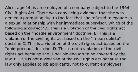 Alice, age 24, is an employee of a company subject to the 1964 Civil Rights Act. There was convincing evidence that she was denied a promotion due to the fact that she refused to engage in a sexual relationship with her immediate supervisor. Which of the following is correct? A. This is a violation of the civil rights act based on the "hostile environment" doctrine. B. This is a violation of the civil rights act based on the "in pari delicto" doctrine C. This is a violation of the civil rights act based on the "quid pro quo" doctrine. D. This is not a violation of the civil rights act because she is not old enough to be covered by the law. E. This is not a violation of the civil rights act because the law only applies to job applicants, not to current employees