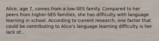 Alice, age 7, comes from a low-SES family. Compared to her peers from higher-SES families, she has difficulty with language learning in school. According to current research, one factor that could be contributing to Alice's language learning difficulty is her lack of...