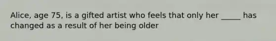 Alice, age 75, is a gifted artist who feels that only her _____ has changed as a result of her being older