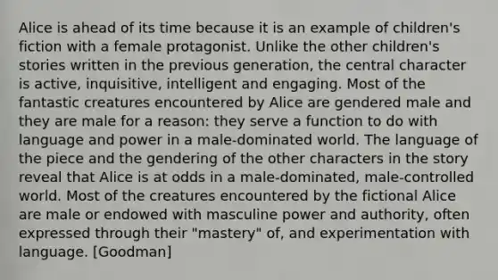 Alice is ahead of its time because it is an example of children's fiction with a female protagonist. Unlike the other children's stories written in the previous generation, the central character is active, inquisitive, intelligent and engaging. Most of the fantastic creatures encountered by Alice are gendered male and they are male for a reason: they serve a function to do with language and power in a male-dominated world. The language of the piece and the gendering of the other characters in the story reveal that Alice is at odds in a male-dominated, male-controlled world. Most of the creatures encountered by the fictional Alice are male or endowed with masculine power and authority, often expressed through their "mastery" of, and experimentation with language. [Goodman]