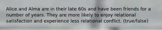 Alice and Alma are in their late 60s and have been friends for a number of years. They are more likely to enjoy relational satisfaction and experience less relational conflict. (true/false)