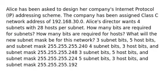 Alice has been asked to design her company's Internet Protocol (IP) addressing scheme. The company has been assigned Class C network address of 192.168.30.0. Alice's director wants 4 subnets with 28 hosts per subnet. How many bits are required for subnets? How many bits are required for hosts? What will the new subnet mask be for this network? 3 subnet bits, 5 host bits, and subnet mask 255.255.255.240 4 subnet bits, 3 host bits, and subnet mask 255.255.255.248 3 subnet bits, 5 host bits, and subnet mask 255.255.255.224 5 subnet bits, 3 host bits, and subnet mask 255.255.255.192