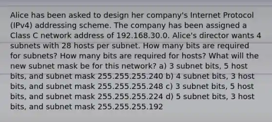 Alice has been asked to design her company's Internet Protocol (IPv4) addressing scheme. The company has been assigned a Class C network address of 192.168.30.0. Alice's director wants 4 subnets with 28 hosts per subnet. How many bits are required for subnets? How many bits are required for hosts? What will the new subnet mask be for this network? a) 3 subnet bits, 5 host bits, and subnet mask 255.255.255.240 b) 4 subnet bits, 3 host bits, and subnet mask 255.255.255.248 c) 3 subnet bits, 5 host bits, and subnet mask 255.255.255.224 d) 5 subnet bits, 3 host bits, and subnet mask 255.255.255.192