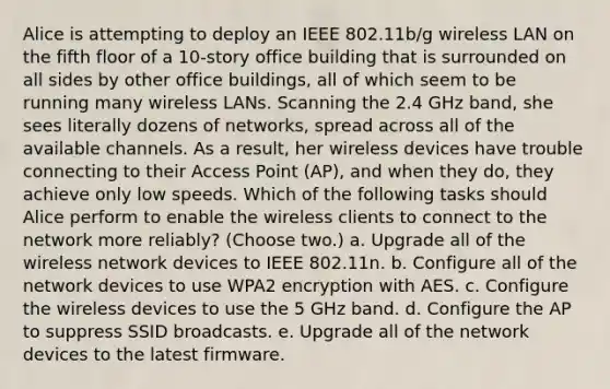 Alice is attempting to deploy an IEEE 802.11b/g wireless LAN on the fifth floor of a 10-story office building that is surrounded on all sides by other office buildings, all of which seem to be running many wireless LANs. Scanning the 2.4 GHz band, she sees literally dozens of networks, spread across all of the available channels. As a result, her wireless devices have trouble connecting to their Access Point (AP), and when they do, they achieve only low speeds. Which of the following tasks should Alice perform to enable the wireless clients to connect to the network more reliably? (Choose two.) a. Upgrade all of the wireless network devices to IEEE 802.11n. b. Configure all of the network devices to use WPA2 encryption with AES. c. Configure the wireless devices to use the 5 GHz band. d. Configure the AP to suppress SSID broadcasts. e. Upgrade all of the network devices to the latest firmware.