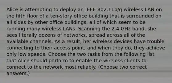 Alice is attempting to deploy an IEEE 802.11b/g wireless LAN on the fifth floor of a ten-story office building that is surrounded on all sides by other office buildings, all of which seem to be running many wireless LANs. Scanning the 2.4 GHz band, she sees literally dozens of networks, spread across all of the available channels. As a result, her wireless devices have trouble connecting to their access point, and when they do, they achieve only low speeds. Choose the two tasks from the following list that Alice should perform to enable the wireless clients to connect to the network most reliably. (Choose two correct answers.)