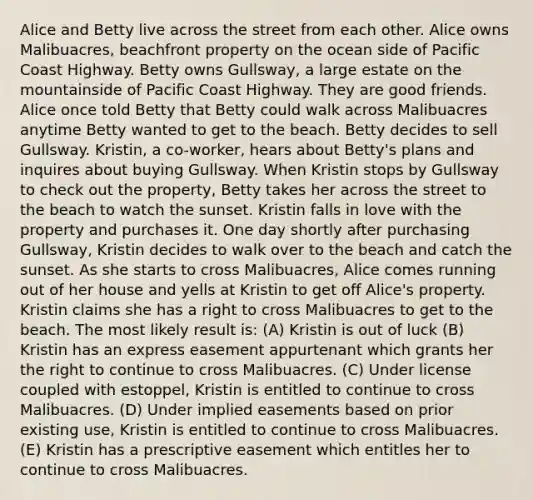 Alice and Betty live across the street from each other. Alice owns Malibuacres, beachfront property on the ocean side of Pacific Coast Highway. Betty owns Gullsway, a large estate on the mountainside of Pacific Coast Highway. They are good friends. Alice once told Betty that Betty could walk across Malibuacres anytime Betty wanted to get to the beach. Betty decides to sell Gullsway. Kristin, a co-worker, hears about Betty's plans and inquires about buying Gullsway. When Kristin stops by Gullsway to check out the property, Betty takes her across the street to the beach to watch the sunset. Kristin falls in love with the property and purchases it. One day shortly after purchasing Gullsway, Kristin decides to walk over to the beach and catch the sunset. As she starts to cross Malibuacres, Alice comes running out of her house and yells at Kristin to get off Alice's property. Kristin claims she has a right to cross Malibuacres to get to the beach. The most likely result is: (A) Kristin is out of luck (B) Kristin has an express easement appurtenant which grants her the right to continue to cross Malibuacres. (C) Under license coupled with estoppel, Kristin is entitled to continue to cross Malibuacres. (D) Under implied easements based on prior existing use, Kristin is entitled to continue to cross Malibuacres. (E) Kristin has a prescriptive easement which entitles her to continue to cross Malibuacres.