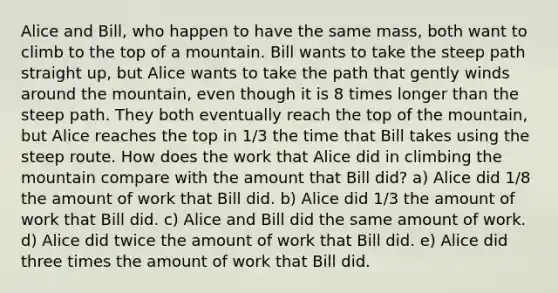 Alice and Bill, who happen to have the same mass, both want to climb to the top of a mountain. Bill wants to take the steep path straight up, but Alice wants to take the path that gently winds around the mountain, even though it is 8 times longer than the steep path. They both eventually reach the top of the mountain, but Alice reaches the top in 1/3 the time that Bill takes using the steep route. How does the work that Alice did in climbing the mountain compare with the amount that Bill did? a) Alice did 1/8 the amount of work that Bill did. b) Alice did 1/3 the amount of work that Bill did. c) Alice and Bill did the same amount of work. d) Alice did twice the amount of work that Bill did. e) Alice did three times the amount of work that Bill did.