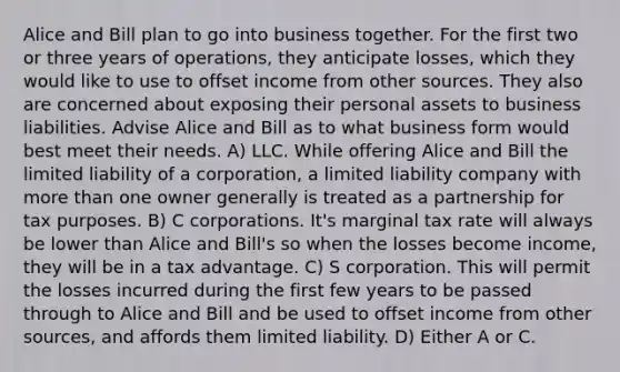 Alice and Bill plan to go into business together. For the first two or three years of operations, they anticipate losses, which they would like to use to offset income from other sources. They also are concerned about exposing their personal assets to business liabilities. Advise Alice and Bill as to what business form would best meet their needs. A) LLC. While offering Alice and Bill the limited liability of a corporation, a limited liability company with more than one owner generally is treated as a partnership for tax purposes. B) C corporations. It's marginal tax rate will always be lower than Alice and Bill's so when the losses become income, they will be in a tax advantage. C) S corporation. This will permit the losses incurred during the first few years to be passed through to Alice and Bill and be used to offset income from other sources, and affords them limited liability. D) Either A or C.