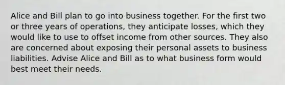 Alice and Bill plan to go into business together. For the first two or three years of​ operations, they anticipate​ losses, which they would like to use to offset income from other sources. They also are concerned about exposing their personal assets to business liabilities. Advise Alice and Bill as to what business form would best meet their needs.