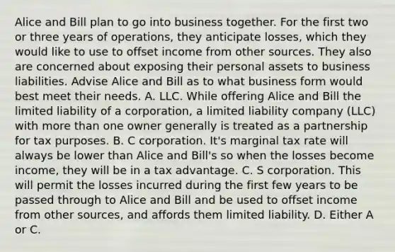 Alice and Bill plan to go into business together. For the first two or three years of​ operations, they anticipate​ losses, which they would like to use to offset income from other sources. They also are concerned about exposing their personal assets to business liabilities. Advise Alice and Bill as to what business form would best meet their needs. A. LLC. While offering Alice and Bill the limited liability of a​ corporation, a limited liability company​ (LLC) with more than one owner generally is treated as a partnership for tax purposes. B. C corporation.​ It's marginal tax rate will always be lower than Alice and​ Bill's so when the losses become​income, they will be in a tax advantage. C. S corporation. This will permit the losses incurred during the first few years to be passed through to Alice and Bill and be used to offset income from other​ sources, and affords them limited liability. D. Either A or C.