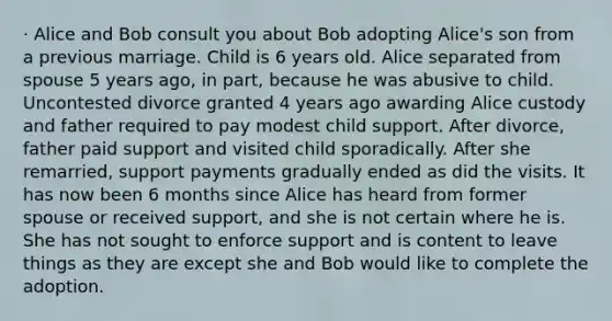 · Alice and Bob consult you about Bob adopting Alice's son from a previous marriage. Child is 6 years old. Alice separated from spouse 5 years ago, in part, because he was abusive to child. Uncontested divorce granted 4 years ago awarding Alice custody and father required to pay modest child support. After divorce, father paid support and visited child sporadically. After she remarried, support payments gradually ended as did the visits. It has now been 6 months since Alice has heard from former spouse or received support, and she is not certain where he is. She has not sought to enforce support and is content to leave things as they are except she and Bob would like to complete the adoption.