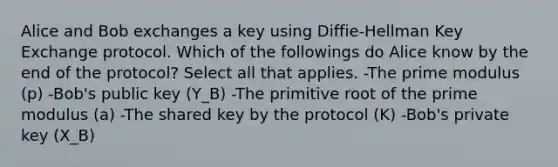 Alice and Bob exchanges a key using Diffie-Hellman Key Exchange protocol. Which of the followings do Alice know by the end of the protocol? Select all that applies. -The prime modulus (p) -Bob's public key (Y_B) -The primitive root of the prime modulus (a) -The shared key by the protocol (K) -Bob's private key (X_B)