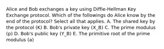 Alice and Bob exchanges a key using Diffie-Hellman Key Exchange protocol. Which of the followings do Alice know by the end of the protocol? Select all that applies. A. The shared key by the protocol (K) B. Bob's private key (X_B) C. The prime modulus (p) D. Bob's public key (Y_B) E. The primitive root of the prime modulus (a)