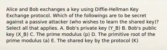 Alice and Bob exchanges a key using Diffie-Hellman Key Exchange protocol. Which of the followings are to be secret against a passive attacker (who wishes to learn the shared key)? Select all that applies. A. Bob's private key (Y_B) B. Bob's public key (X_B) C. The prime modulus (p) D. The primitive root of the prime modulus (a) E. The shared key by the protocol (K)