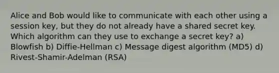 Alice and Bob would like to communicate with each other using a session key, but they do not already have a shared secret key. Which algorithm can they use to exchange a secret key? a) Blowfish b) Diffie-Hellman c) Message digest algorithm (MD5) d) Rivest-Shamir-Adelman (RSA)