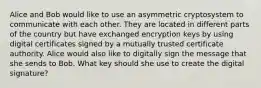 Alice and Bob would like to use an asymmetric cryptosystem to communicate with each other. They are located in different parts of the country but have exchanged encryption keys by using digital certificates signed by a mutually trusted certificate authority. Alice would also like to digitally sign the message that she sends to Bob. What key should she use to create the digital signature?