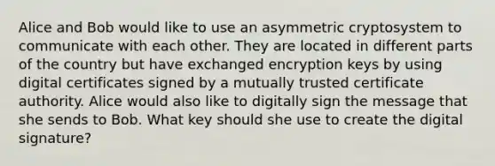 Alice and Bob would like to use an asymmetric cryptosystem to communicate with each other. They are located in different parts of the country but have exchanged encryption keys by using digital certificates signed by a mutually trusted certificate authority. Alice would also like to digitally sign the message that she sends to Bob. What key should she use to create the digital signature?