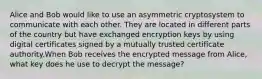 Alice and Bob would like to use an asymmetric cryptosystem to communicate with each other. They are located in different parts of the country but have exchanged encryption keys by using digital certificates signed by a mutually trusted certificate authority.When Bob receives the encrypted message from Alice, what key does he use to decrypt the message?